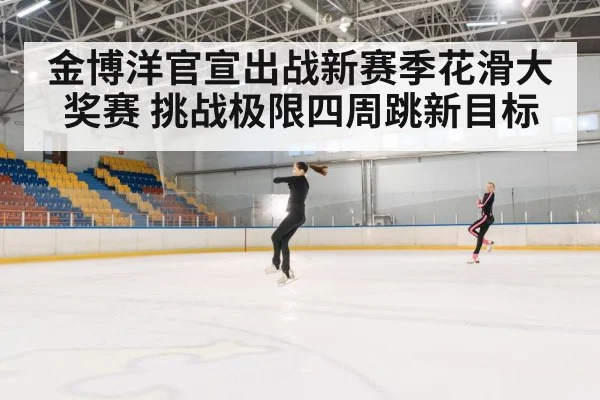 金博洋官宣出战新赛季花滑大奖赛 挑战极限四周跳新目标