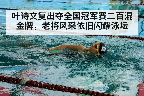 叶诗文复出夺全国冠军赛二百混金牌,老将风采依旧闪耀泳坛