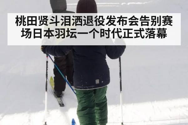 桃田贤斗泪洒退役发布会告别赛场日本羽坛一个时代正式落幕