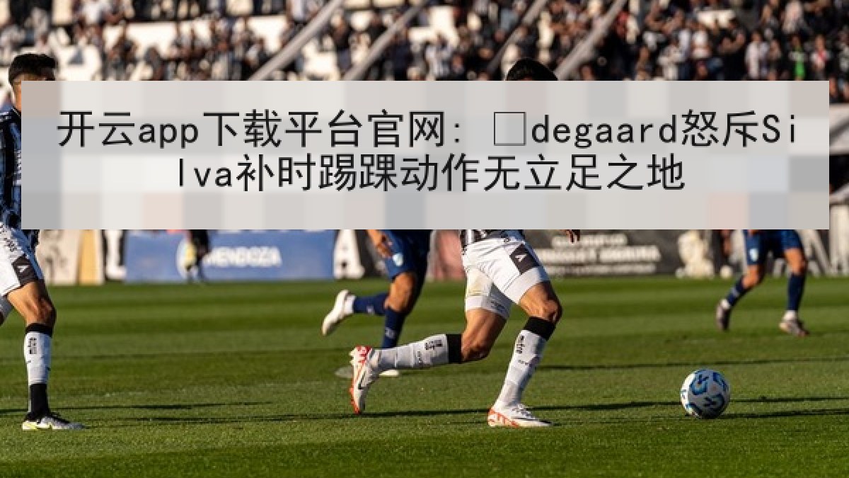 开云app下载平台官网: Ødegaard怒斥Silva补时踢踝动作无立足之地