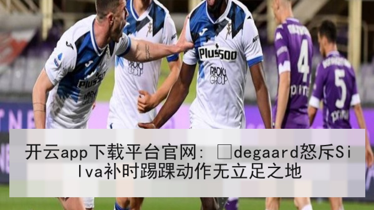 开云app下载平台官网: Ødegaard怒斥Silva补时踢踝动作无立足之地